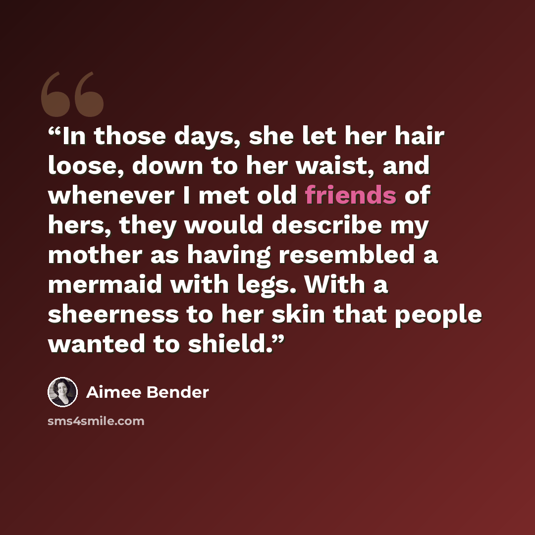 “In those days, she let her hair loose, down to her waist, and whenever I met old friends of hers, they would describe my mother as having resembled a mermaid with legs. With a sheerness to her skin that people wanted to shield.” quote by Aimee Bender