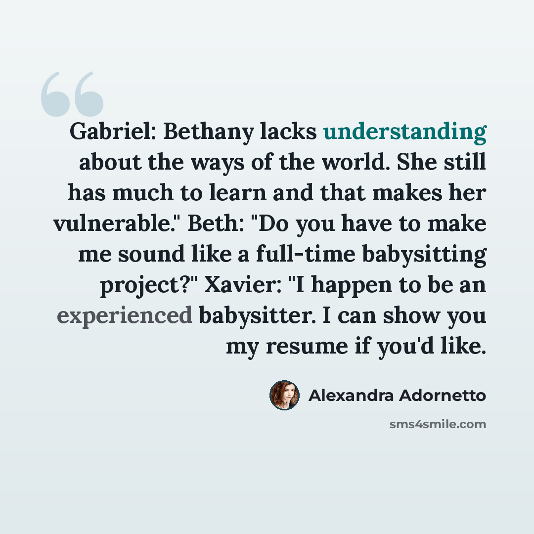 “Gabriel: Bethany lacks understanding about the ways of the world. She still has much to learn and that makes her vulnerable." Beth: "Do you have to make me sound like a full-time babysitting project?" Xavier: "I happen to be an experienced babysitter. I can show you my resume if you'd like.” quote by Alexandra Adornetto