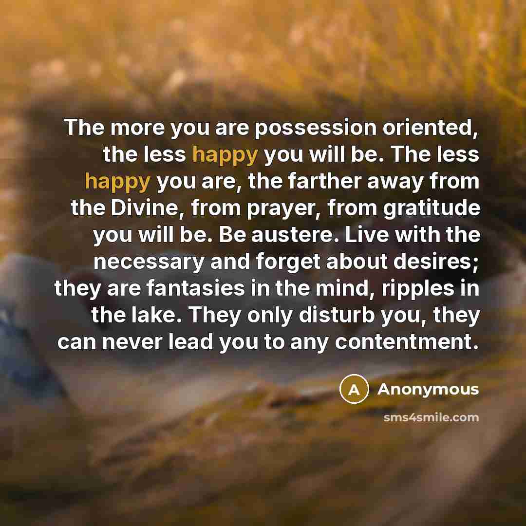“The more you are possession oriented, the less happy you will be. The less happy you are, the farther away from the Divine, from prayer, from gratitude you will be. Be austere. Live with the necessary and forget about desires; they are fantasies in the mind, ripples in the lake. They only disturb…” quote by Anonymous