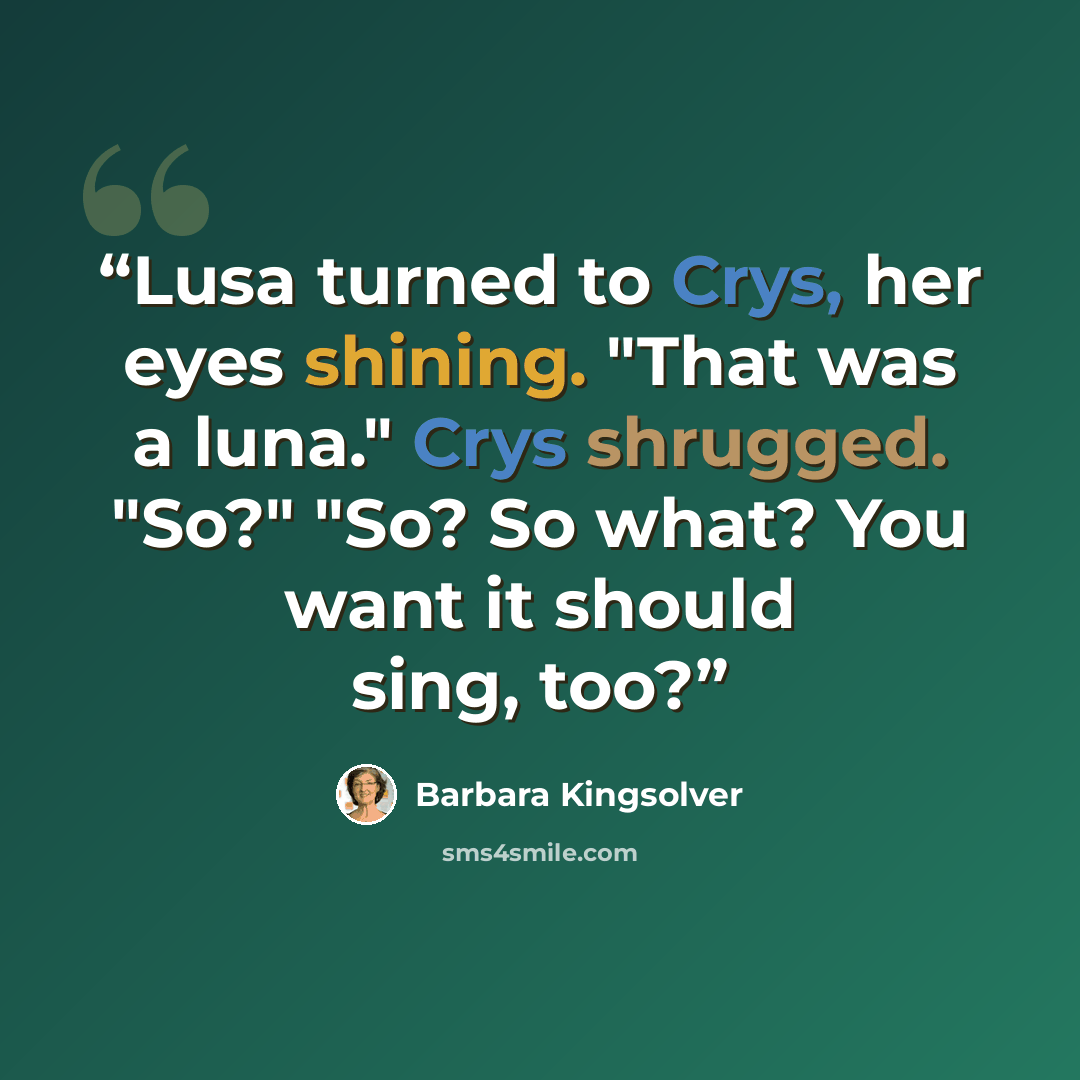“Lusa turned to Crys, her eyes shining. "That was a luna." Crys shrugged. "So?" "So? So what? You want it should sing, too?” quote by Barbara Kingsolver