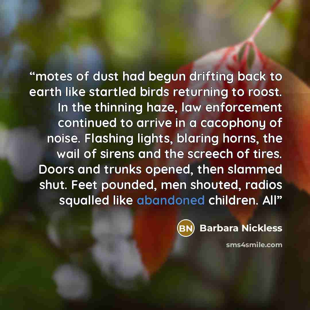 “motes of dust had begun drifting back to earth like startled birds returning to roost. In the thinning haze, law enforcement continued to arrive in a cacophony of noise. Flashing lights, blaring horns, the wail of sirens and the screech of tires. Doors and trunks opened, then slammed shut. Feet…” quote by Barbara Nickless