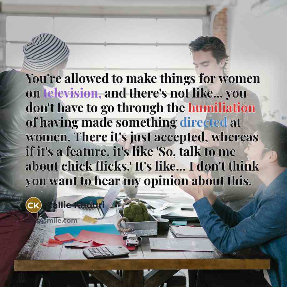 “You're allowed to make things for women on television, and there's not like... you don't have to go through the humiliation of having made something directed at women. There it's just accepted, whereas if it's a feature, it's like 'So, talk to me about chick flicks.' It's like... I don't think you…” quote by Callie Khouri