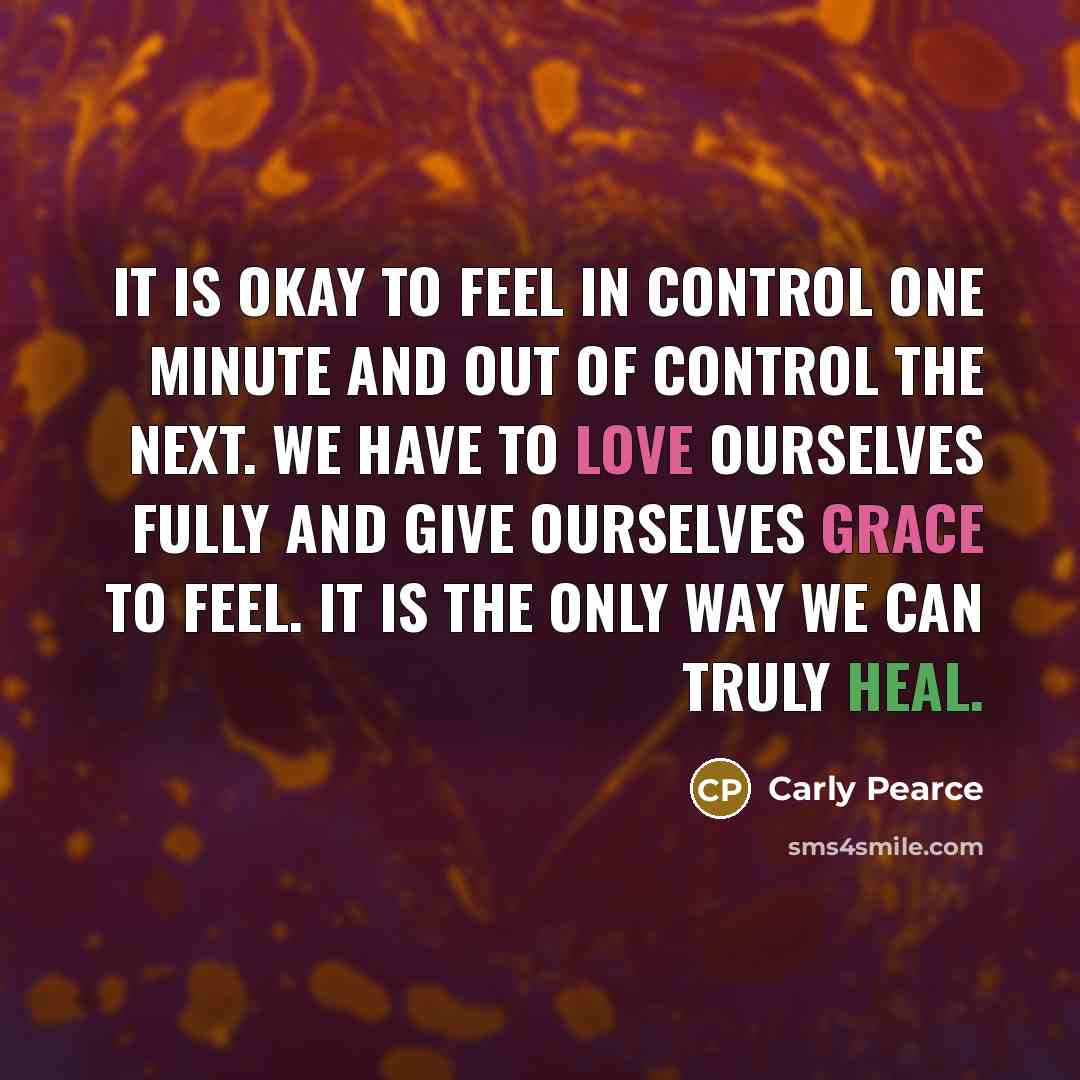 “It is okay to feel in control one minute and out of control the next. We have to love ourselves fully and give ourselves grace to feel. It is the only way we can truly heal.” quote by Carly Pearce
