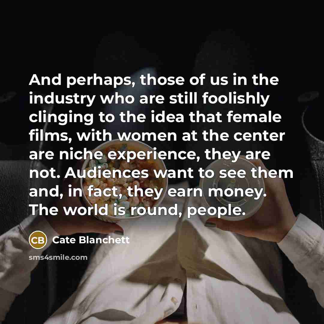 “And perhaps, those of us in the industry who are still foolishly clinging to the idea that female films, with women at the center are niche experience, they are not. Audiences want to see them and, in fact, they earn money. The world is round, people.” quote by Cate Blanchett