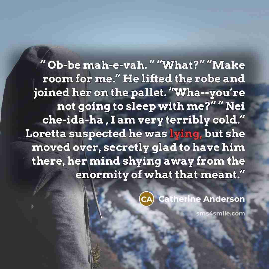 “Ob-be mah-e-vah. ” “What?” “Make room for me.” He lifted the robe and joined her on the pallet. “Wha--you’re not going to sleep with me?” “ Nei che-ida-ha , I am very terribly cold.” Loretta suspected he was lying, but she moved over, secretly glad to have him there, her mind shying away from the…” quote by Catherine Anderson