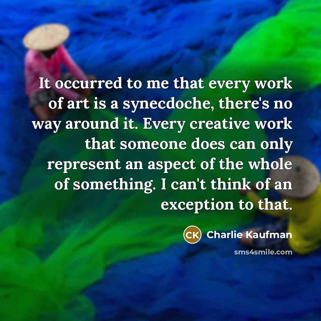 “It occurred to me that every work of art is a synecdoche, there's no way around it. Every creative work that someone does can only represent an aspect of the whole of something. I can't think of an exception to that.” quote by Charlie Kaufman