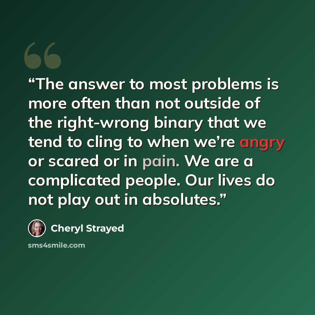 “The answer to most problems is more often than not outside of the right-wrong binary that we tend to cling to when we’re angry or scared or in pain. We are a complicated people. Our lives do not play out in absolutes.” quote by Cheryl Strayed