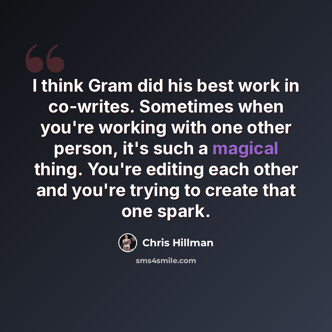 “I think Gram did his best work in co-writes. Sometimes when you're working with one other person, it's such a magical thing. You're editing each other and you're trying to create that one spark.” quote by Chris Hillman