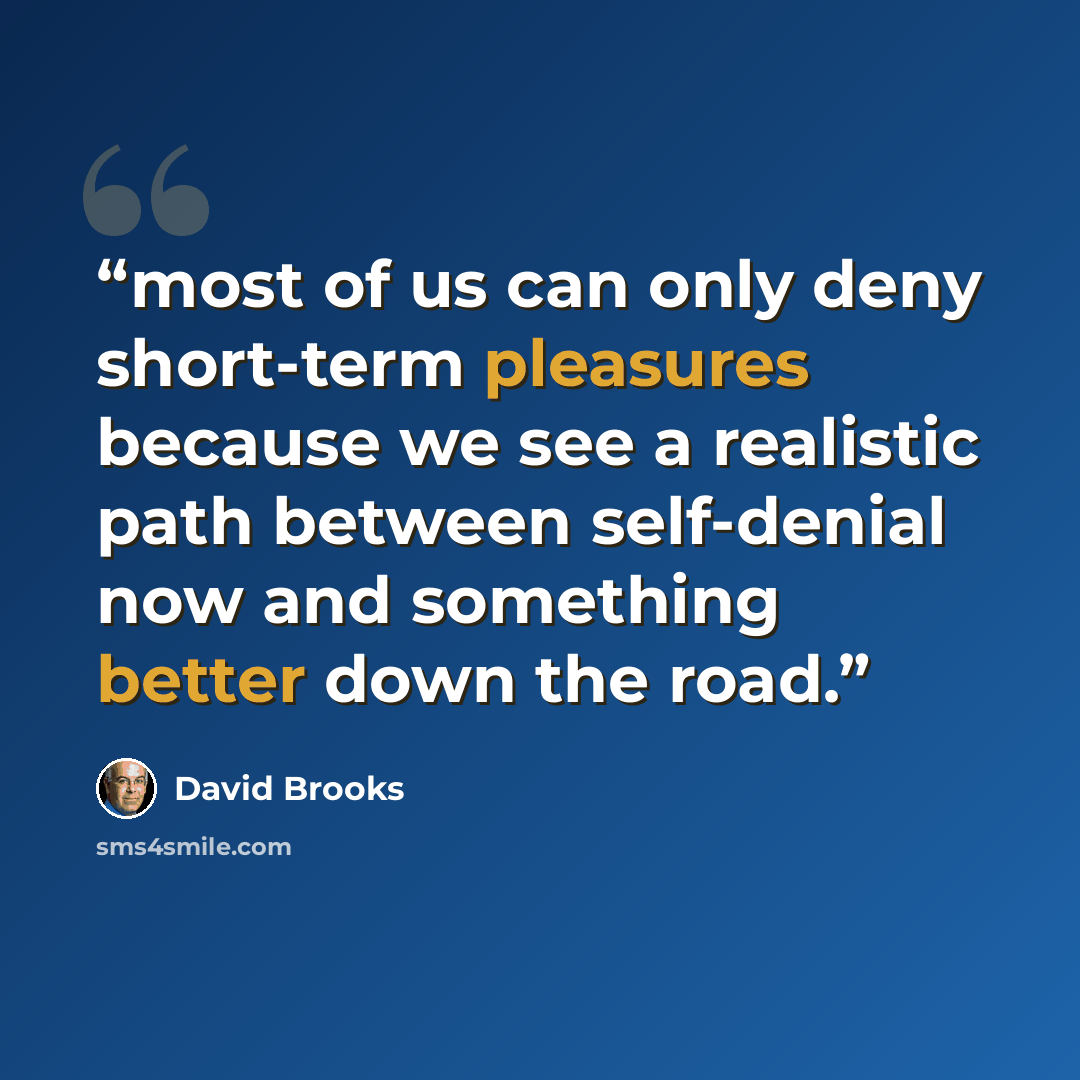 “most of us can only deny short-term pleasures because we see a realistic path between self-denial now and something better down the road.” quote by David Brooks