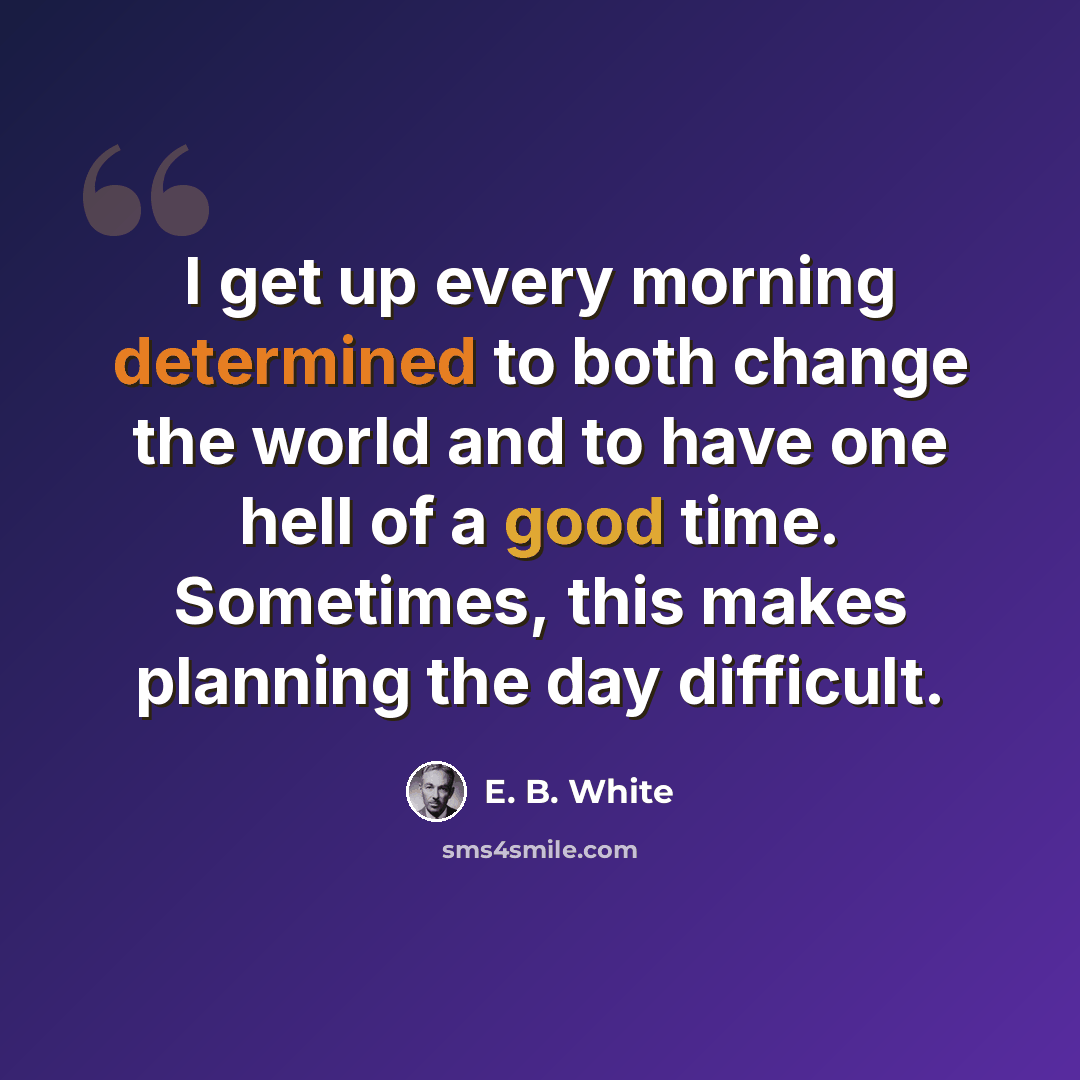 “I get up every morning determined to both change the world and to have one hell of a good time. Sometimes, this makes planning the day difficult.” quote by E. B. White