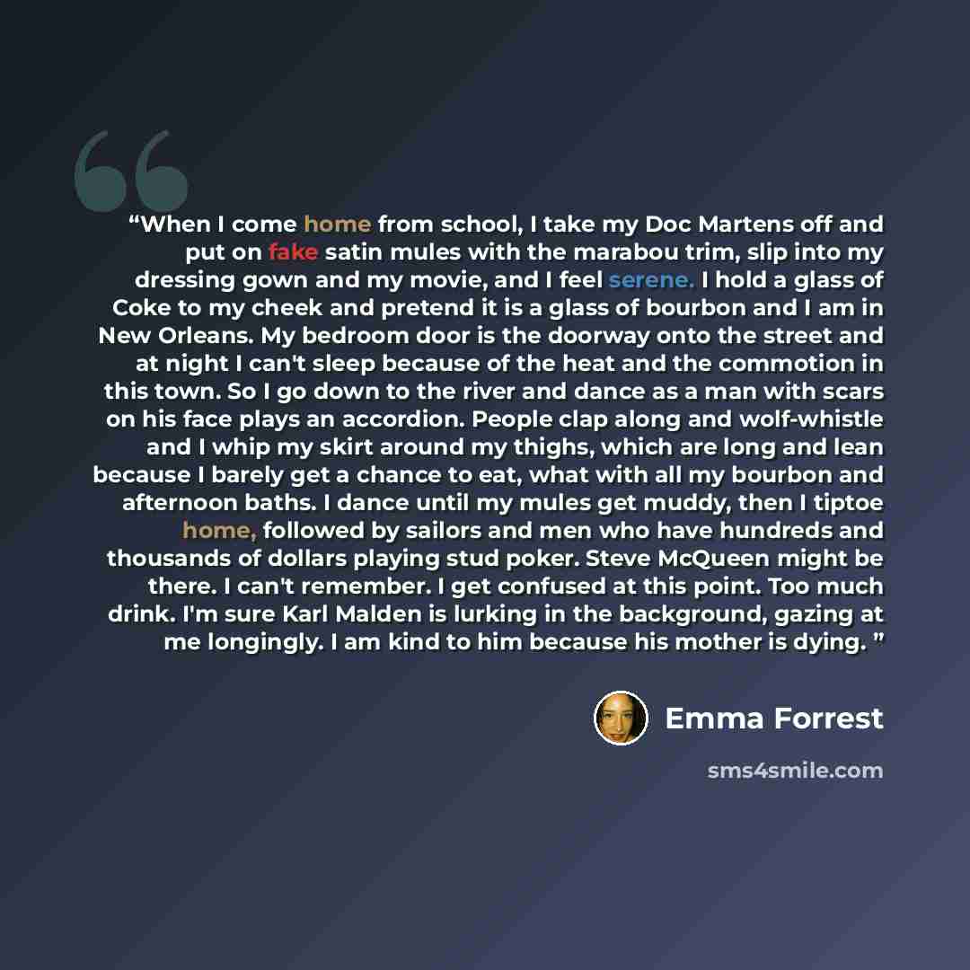 “When I come home from school, I take my Doc Martens off and put on fake satin mules with the marabou trim, slip into my dressing gown and my movie, and I feel serene. I hold a glass of Coke to my cheek and pretend it is a glass of bourbon and I am in New Orleans. My bedroom door is the doorway…” quote by Emma Forrest