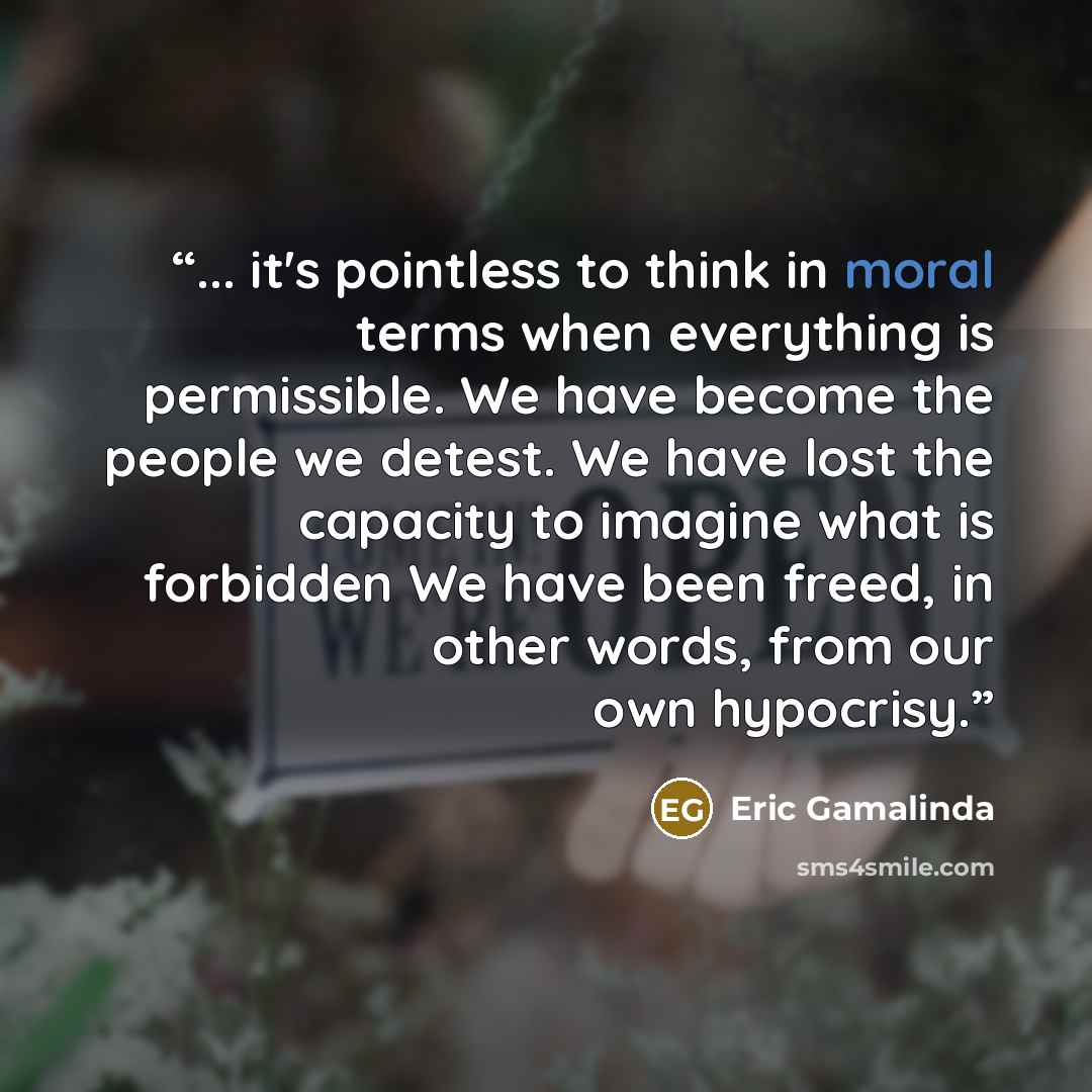 “... it's pointless to think in moral terms when everything is permissible. We have become the people we detest. We have lost the capacity to imagine what is forbidden We have been freed, in other words, from our own hypocrisy.” quote by Eric Gamalinda