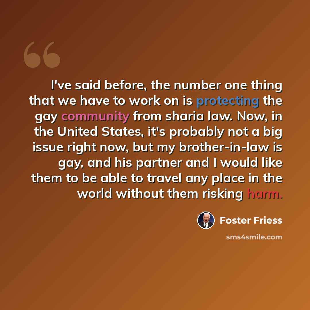 “I've said before, the number one thing that we have to work on is protecting the gay community from sharia law. Now, in the United States, it's probably not a big issue right now, but my brother-in-law is gay, and his partner and I would like them to be able to travel any place in the world…” quote by Foster Friess