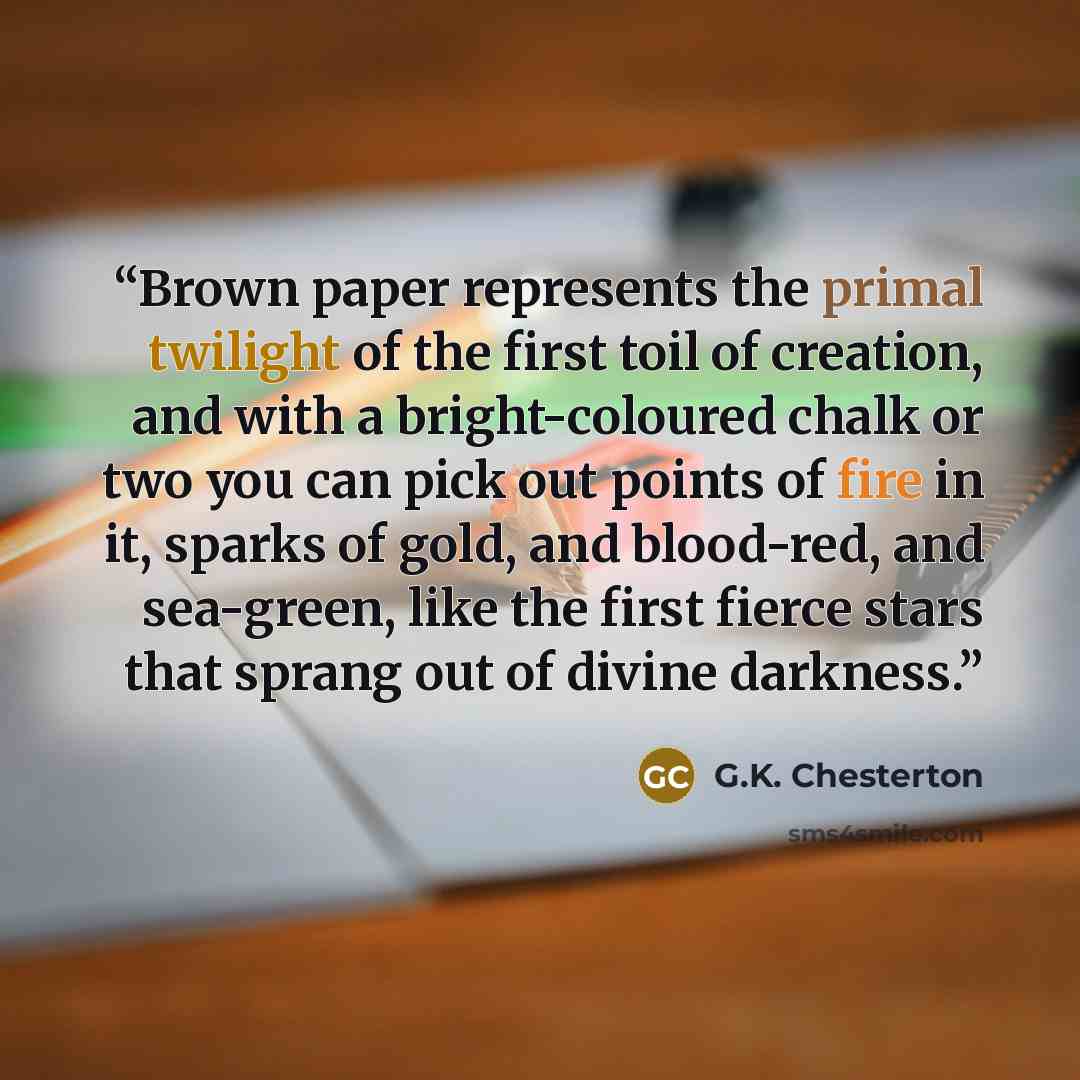 “Brown paper represents the primal twilight of the first toil of creation, and with a bright-coloured chalk or two you can pick out points of fire in it, sparks of gold, and blood-red, and sea-green, like the first fierce stars that sprang out of divine darkness.” quote by G.K. Chesterton