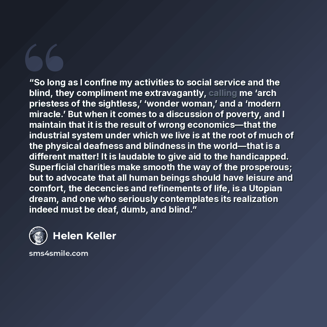 “So long as I confine my activities to social service and the blind, they compliment me extravagantly, calling me ‘arch priestess of the sightless,’ ‘wonder woman,’ and a ‘modern miracle.’ But when it comes to a discussion of poverty, and I maintain that it is the result of wrong economics—that the…” quote by Helen Keller