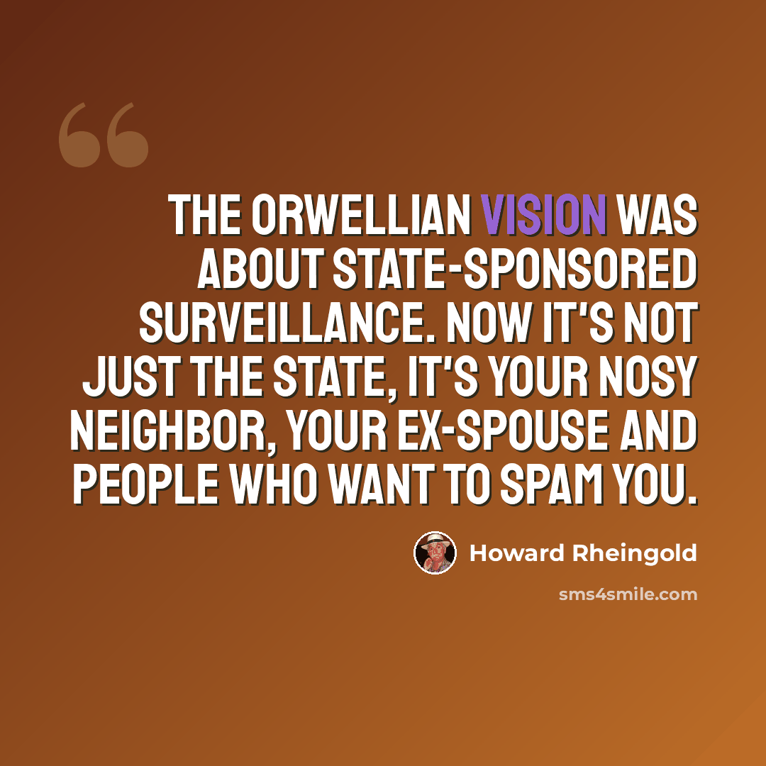 “The Orwellian vision was about state-sponsored surveillance. Now it's not just the state, it's your nosy neighbor, your ex-spouse and people who want to spam you.” quote by Howard Rheingold