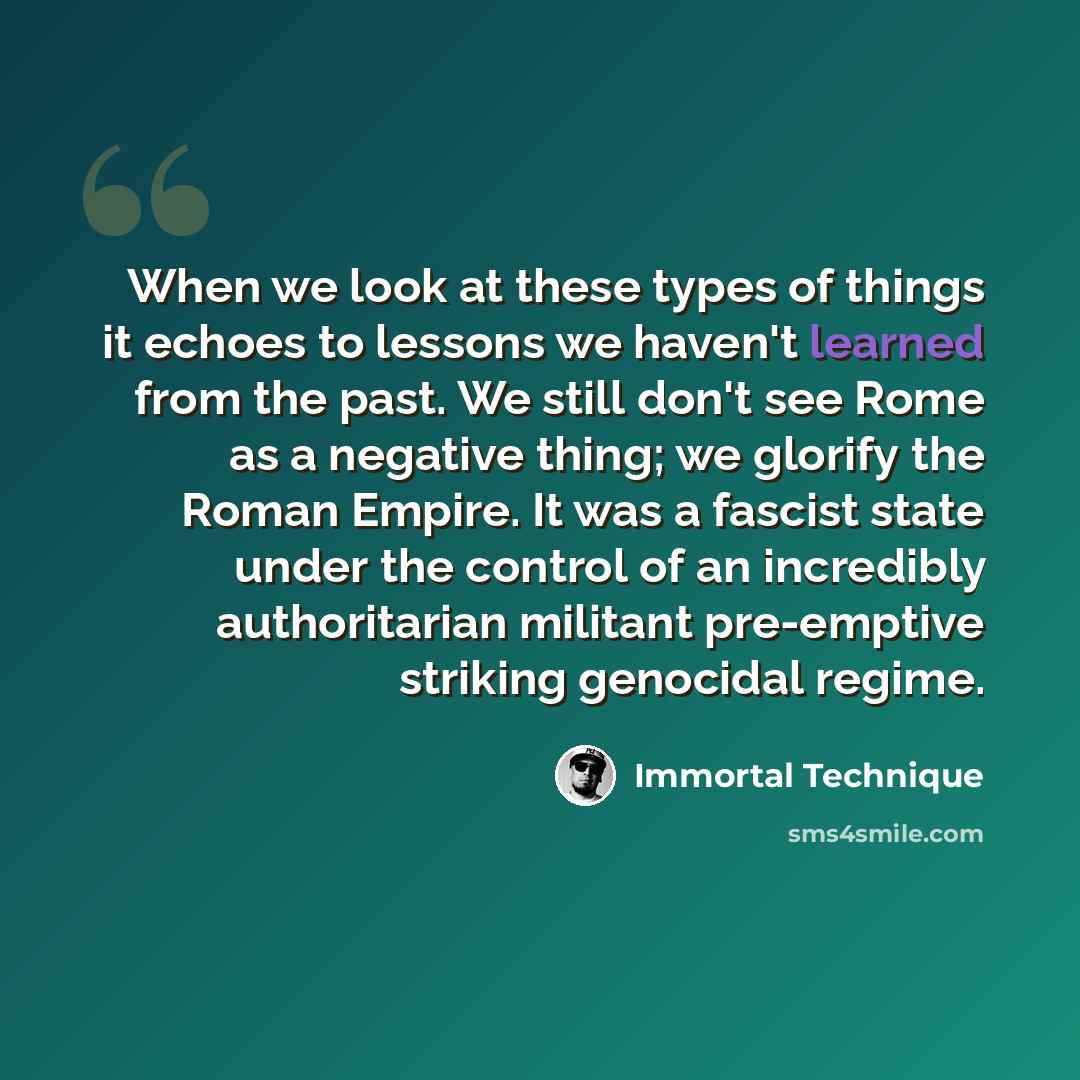 “When we look at these types of things it echoes to lessons we haven't learned from the past. We still don't see Rome as a negative thing; we glorify the Roman Empire. It was a fascist state under the control of an incredibly authoritarian militant pre-emptive striking genocidal regime.” quote by Immortal Technique