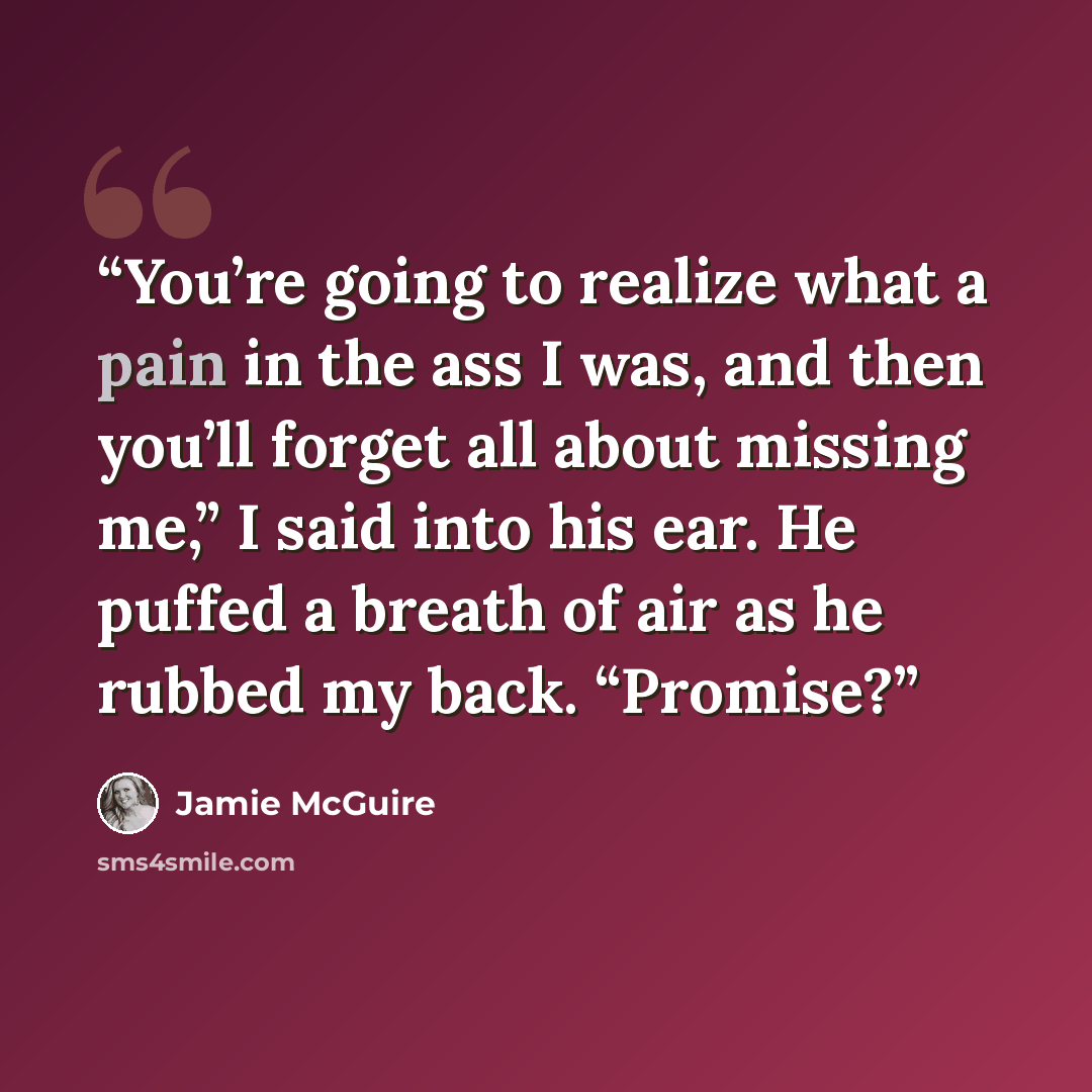 “You’re going to realize what a pain in the ass I was, and then you’ll forget all about missing me,” I said into his ear. He puffed a breath of air as he rubbed my back. “Promise?” quote by Jamie McGuire
