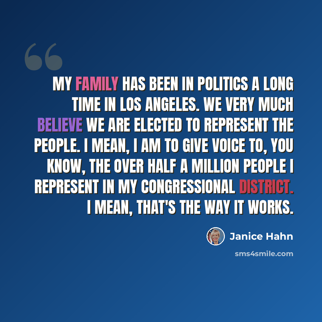 “My family has been in politics a long time in Los Angeles. We very much believe we are elected to represent the people. I mean, I am to give voice to, you know, the over half a million people I represent in my congressional district. I mean, that's the way it works.” quote by Janice Hahn