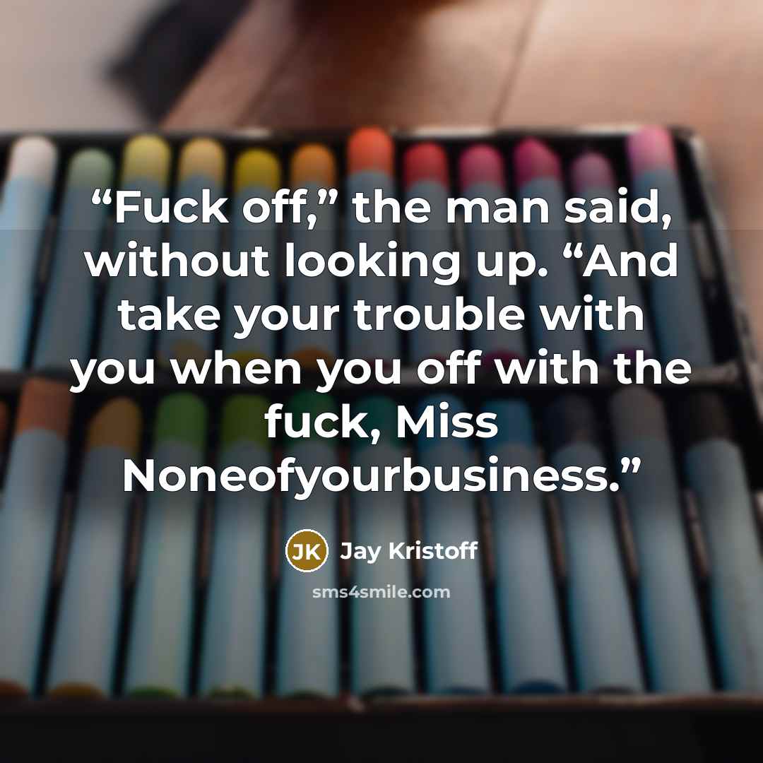 “Fuck off,” the man said, without looking up. “And take your trouble with you when you off with the fuck, Miss Noneofyourbusiness.” quote by Jay Kristoff