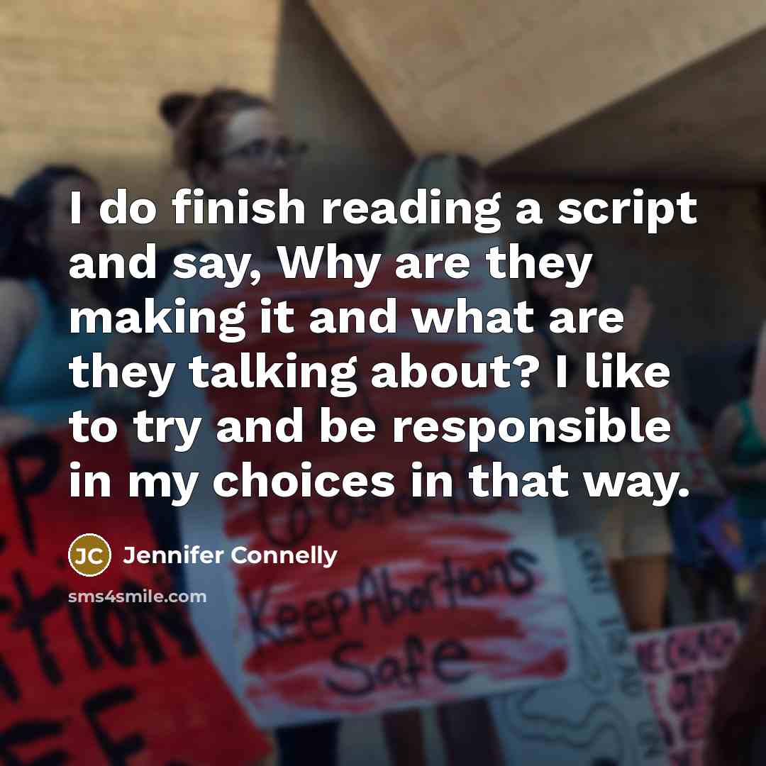 “I do finish reading a script and say, Why are they making it and what are they talking about? I like to try and be responsible in my choices in that way.” quote by Jennifer Connelly