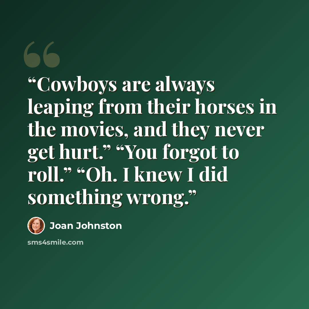 “Cowboys are always leaping from their horses in the movies, and they never get hurt.” “You forgot to roll.” “Oh. I knew I did something wrong.” quote by Joan Johnston