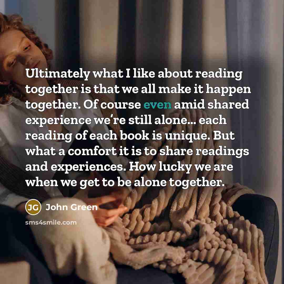 “Ultimately what I like about reading together is that we all make it happen together. Of course even amid shared experience we’re still alone… each reading of each book is unique. But what a comfort it is to share readings and experiences. How lucky we are when we get to be alone together.” quote by John Green