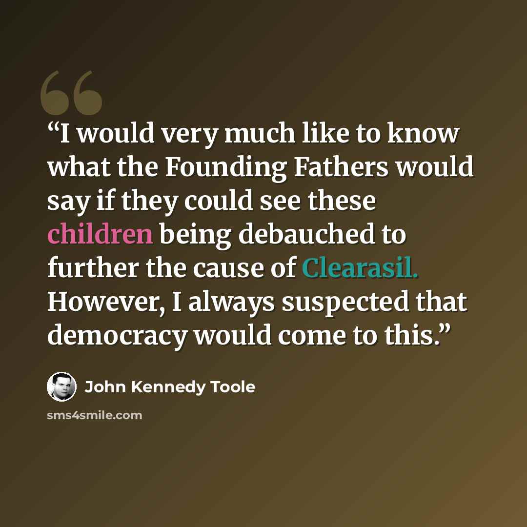 “I would very much like to know what the Founding Fathers would say if they could see these children being debauched to further the cause of Clearasil. However, I always suspected that democracy would come to this.” quote by John Kennedy Toole