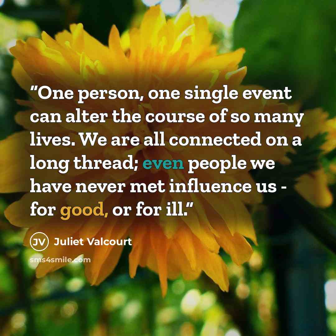 “One person, one single event can alter the course of so many lives. We are all connected on a long thread; even people we have never met influence us - for good, or for ill.” quote by Juliet Valcourt