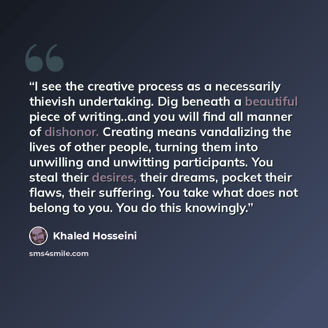 “I see the creative process as a necessarily thievish undertaking. Dig beneath a beautiful piece of writing..and you will find all manner of dishonor. Creating means vandalizing the lives of other people, turning them into unwilling and unwitting participants. You steal their desires, their dreams…” quote by Khaled Hosseini