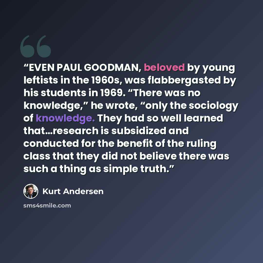 “EVEN PAUL GOODMAN, beloved by young leftists in the 1960s, was flabbergasted by his students in 1969. “There was no knowledge,” he wrote, “only the sociology of knowledge. They had so well learned that…research is subsidized and conducted for the benefit of the ruling class that they did not…” quote by Kurt Andersen