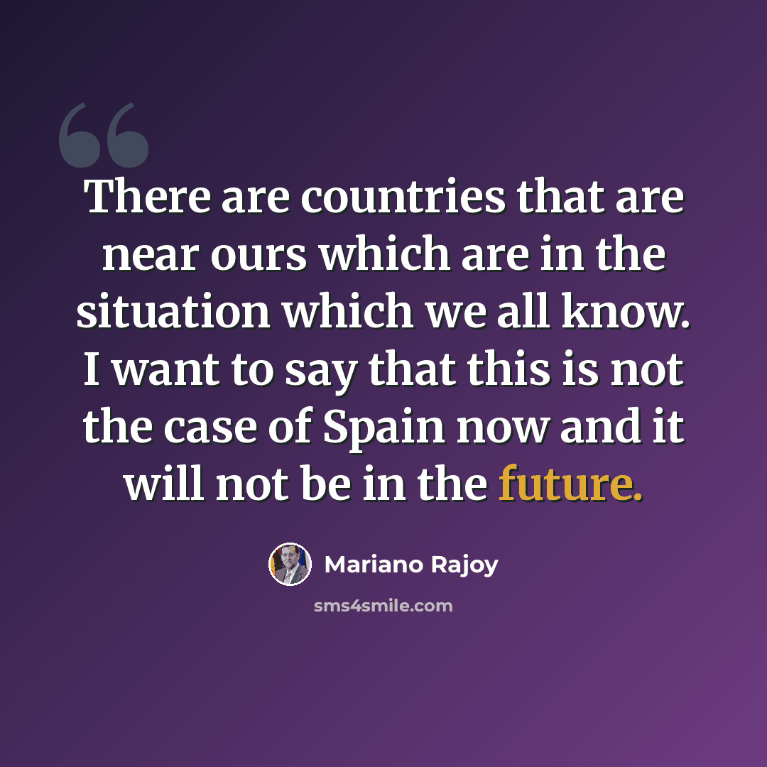 “There are countries that are near ours which are in the situation which we all know. I want to say that this is not the case of Spain now and it will not be in the future.” quote by Mariano Rajoy