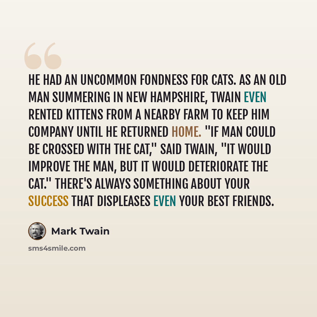 “He had an uncommon fondness for cats. As an old man summering in New Hampshire, Twain even rented kittens from a nearby farm to keep him company until he returned home. "If man could be crossed with the cat," said Twain, "it would improve the man, but it would deteriorate the cat." There's always…” quote by Mark Twain