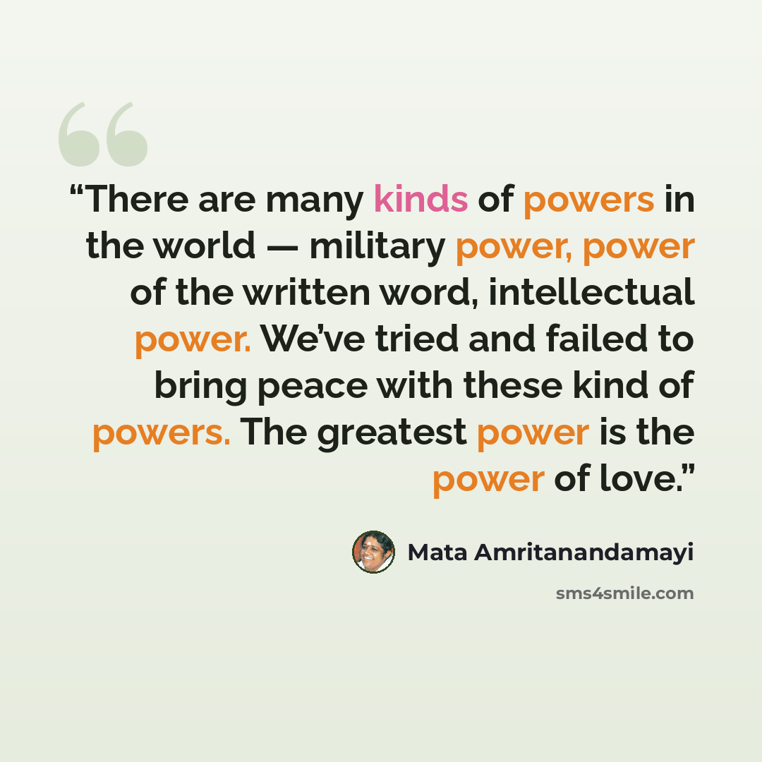 “There are many kinds of powers in the world — military power, power of the written word, intellectual power. We’ve tried and failed to bring peace with these kind of powers. The greatest power is the power of love.” quote by Mata Amritanandamayi