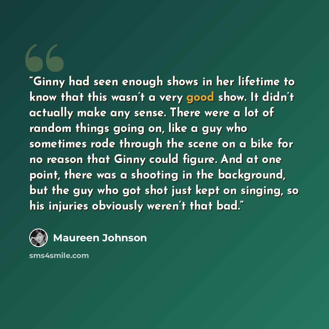 “Ginny had seen enough shows in her lifetime to know that this wasn’t a very good show. It didn’t actually make any sense. There were a lot of random things going on, like a guy who sometimes rode through the scene on a bike for no reason that Ginny could figure. And at one point, there was a…” quote by Maureen Johnson