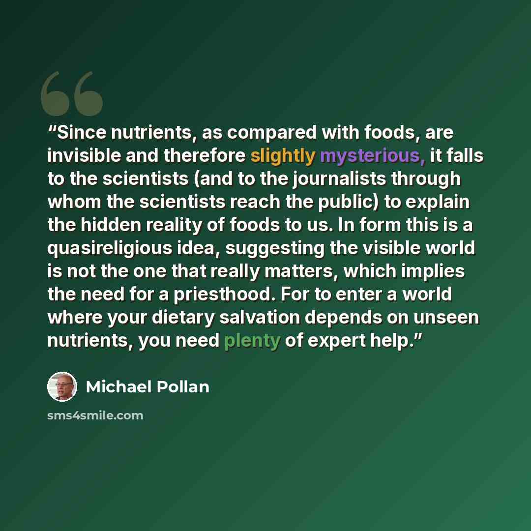 “Since nutrients, as compared with foods, are invisible and therefore slightly mysterious, it falls to the scientists (and to the journalists through whom the scientists reach the public) to explain the hidden reality of foods to us. In form this is a quasireligious idea, suggesting the visible…” quote by Michael Pollan