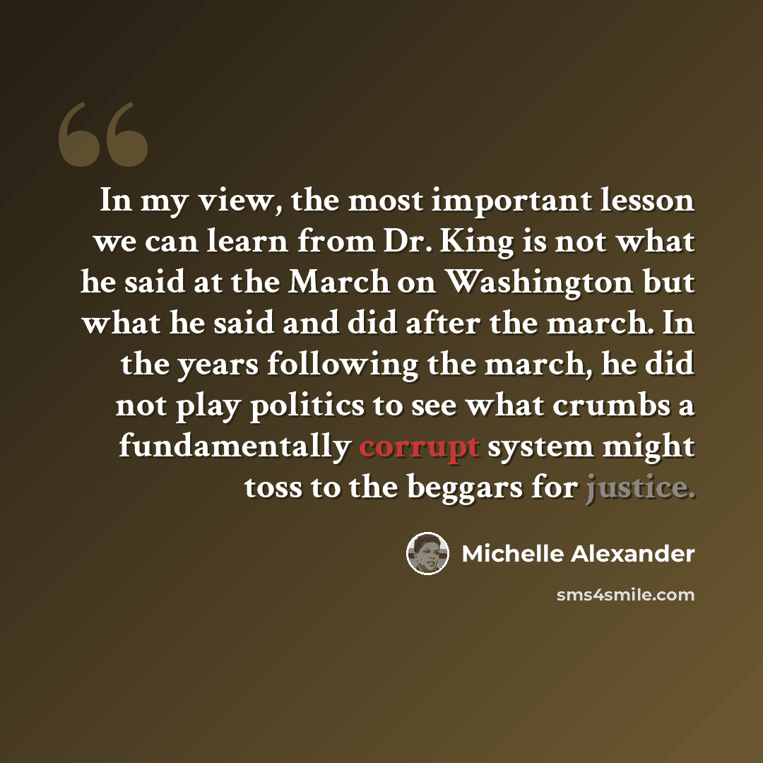 “In my view, the most important lesson we can learn from Dr. King is not what he said at the March on Washington but what he said and did after the march. In the years following the march, he did not play politics to see what crumbs a fundamentally corrupt system might toss to the beggars for…” quote by Michelle Alexander