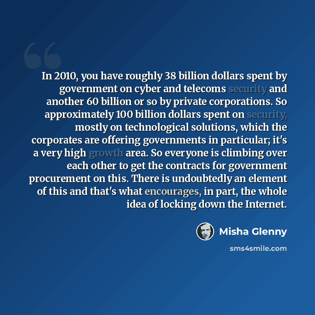 “In 2010, you have roughly 38 billion dollars spent by government on cyber and telecoms security and another 60 billion or so by private corporations. So approximately 100 billion dollars spent on security, mostly on technological solutions, which the corporates are offering governments in…” quote by Misha Glenny