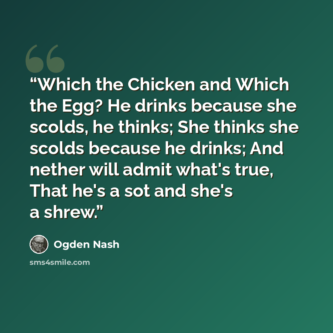 “Which the Chicken and Which the Egg? He drinks because she scolds, he thinks; She thinks she scolds because he drinks; And nether will admit what's true, That he's a sot and she's a shrew.” quote by Ogden Nash