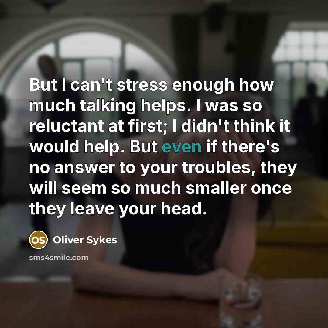 “But I can't stress enough how much talking helps. I was so reluctant at first; I didn't think it would help. But even if there's no answer to your troubles, they will seem so much smaller once they leave your head.” quote by Oliver Sykes