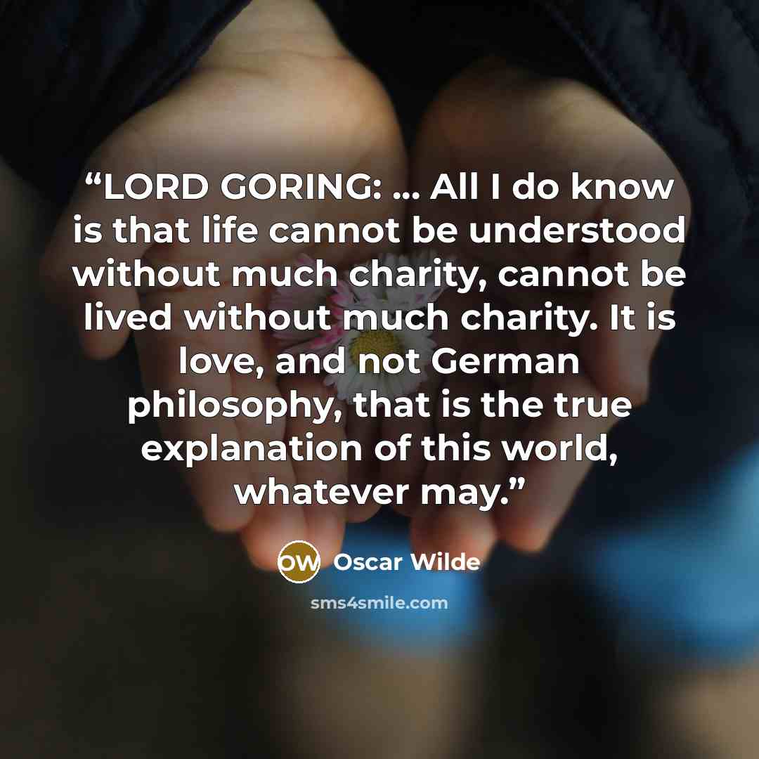 “LORD GORING: ... All I do know is that life cannot be understood without much charity, cannot be lived without much charity. It is love, and not German philosophy, that is the true explanation of this world, whatever may.” quote by Oscar Wilde