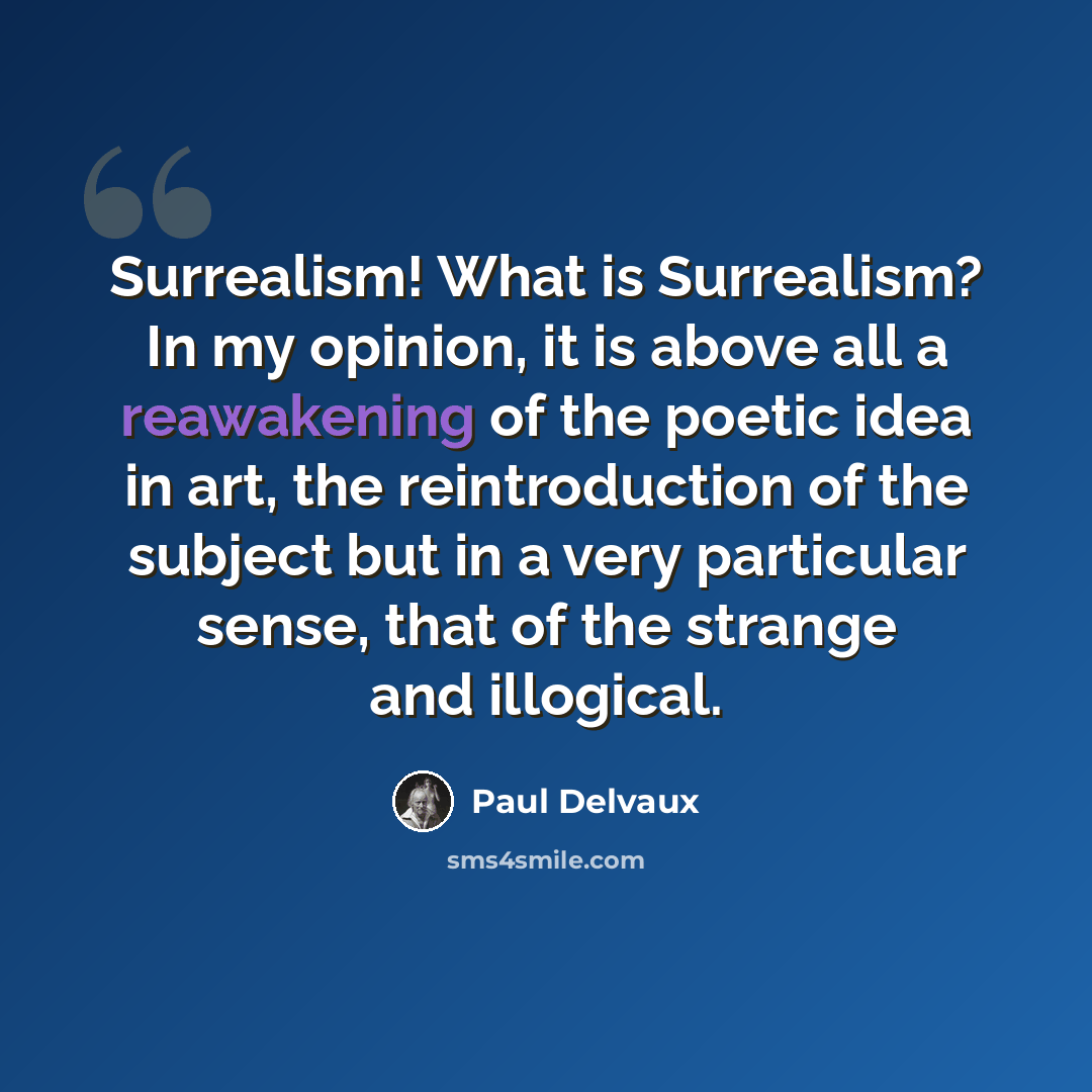 “Surrealism! What is Surrealism? In my opinion, it is above all a reawakening of the poetic idea in art, the reintroduction of the subject but in a very particular sense, that of the strange and illogical.” quote by Paul Delvaux