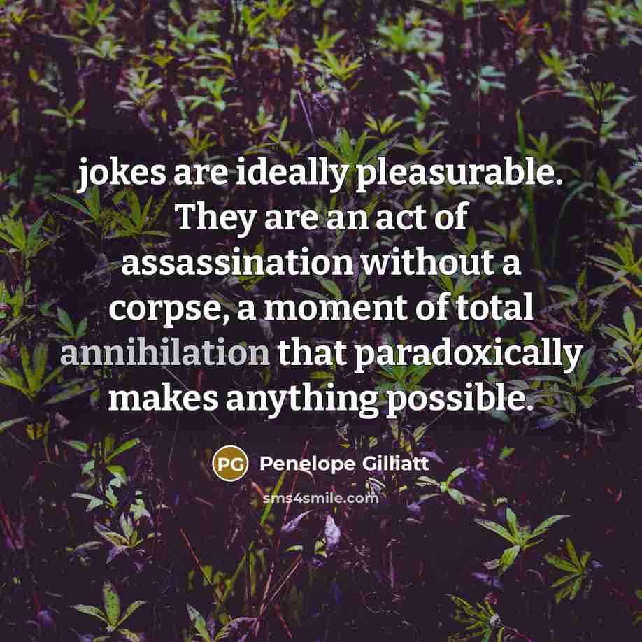“jokes are ideally pleasurable. They are an act of assassination without a corpse, a moment of total annihilation that paradoxically makes anything possible.” quote by Penelope Gilliatt