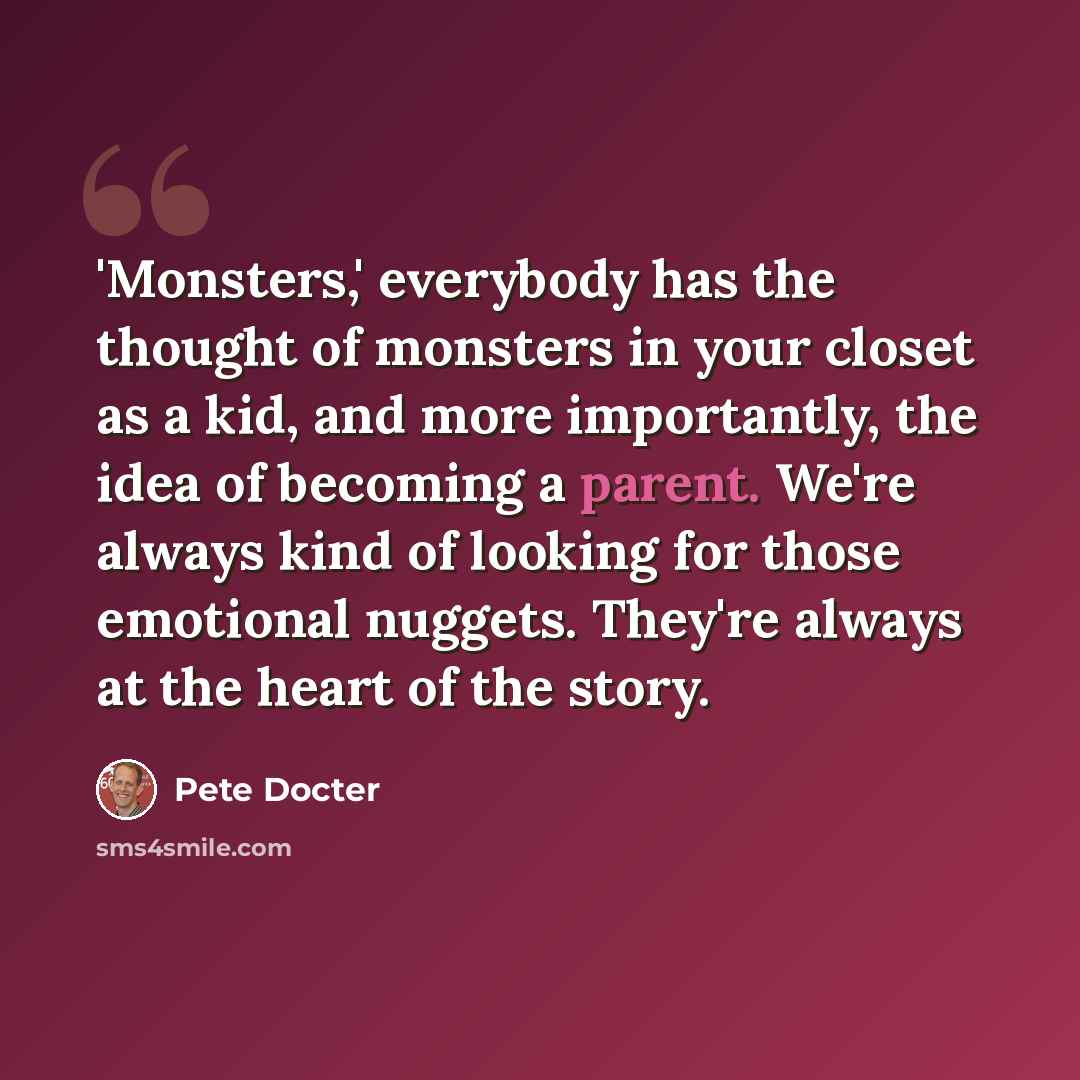 “'Monsters,' everybody has the thought of monsters in your closet as a kid, and more importantly, the idea of becoming a parent. We're always kind of looking for those emotional nuggets. They're always at the heart of the story.” quote by Pete Docter