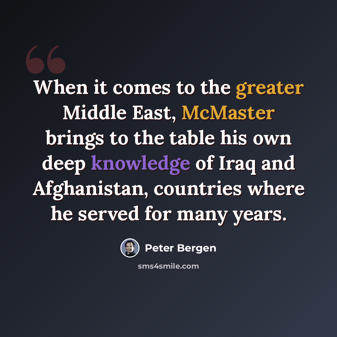 “When it comes to the greater Middle East, McMaster brings to the table his own deep knowledge of Iraq and Afghanistan, countries where he served for many years.” quote by Peter Bergen
