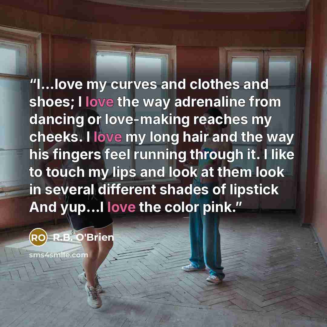 “I...love my curves and clothes and shoes; I love the way adrenaline from dancing or love-making reaches my cheeks. I love my long hair and the way his fingers feel running through it. I like to touch my lips and look at them look in several different shades of lipstick And yup...I love the color…” quote by R.B. O'Brien