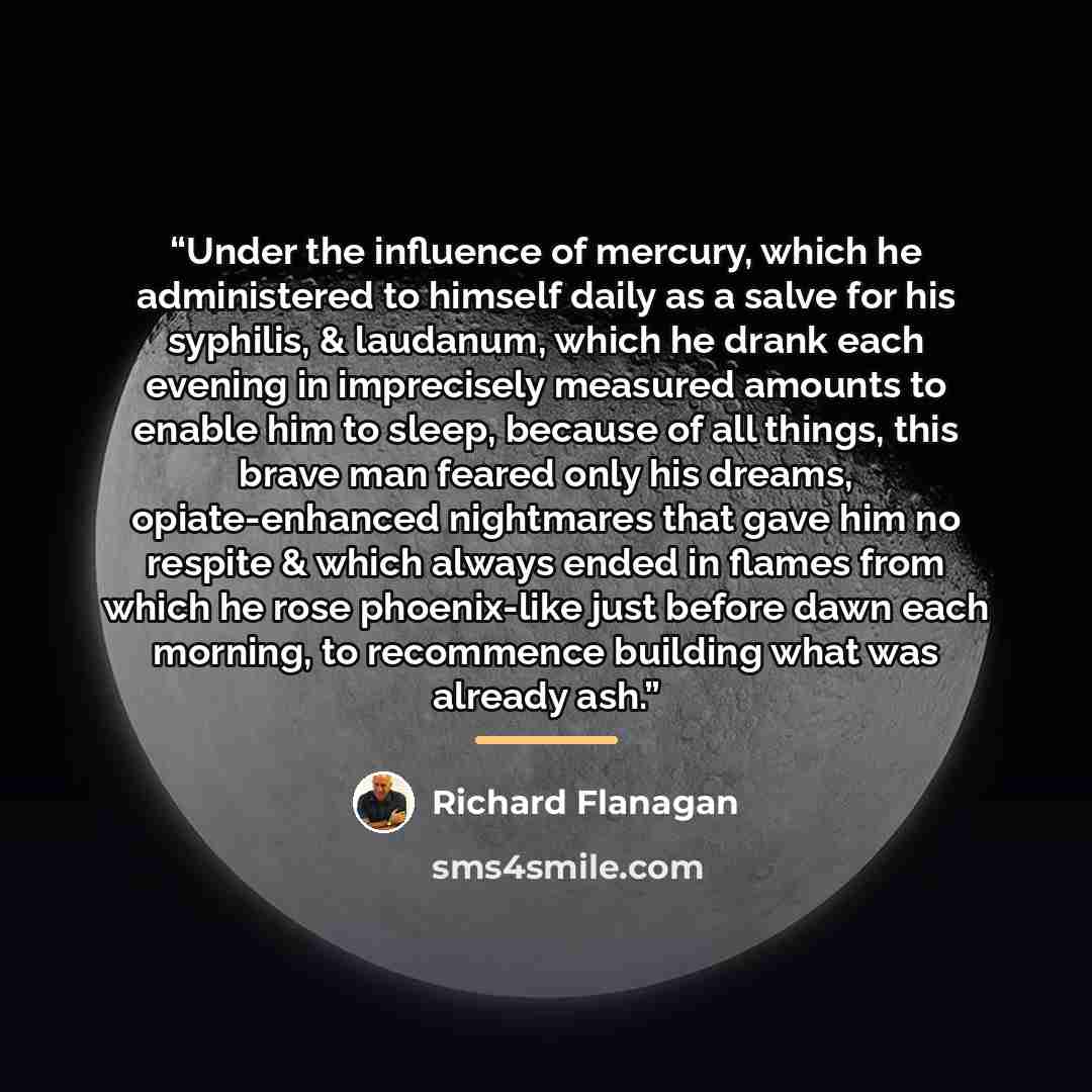 “Under the influence of mercury, which he administered to himself daily as a salve for his syphilis, & laudanum, which he drank each evening in imprecisely measured amounts to enable him to sleep, because of all things, this brave man feared only his dreams, opiate-enhanced nightmares that gave him…” quote by Richard Flanagan