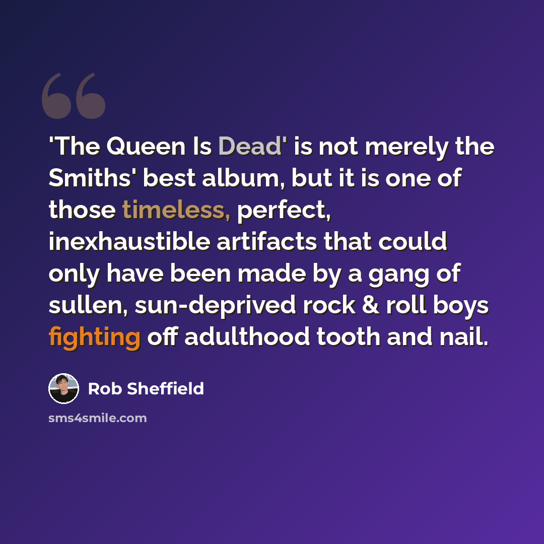 “'The Queen Is Dead' is not merely the Smiths' best album, but it is one of those timeless, perfect, inexhaustible artifacts that could only have been made by a gang of sullen, sun-deprived rock & roll boys fighting off adulthood tooth and nail.” quote by Rob Sheffield