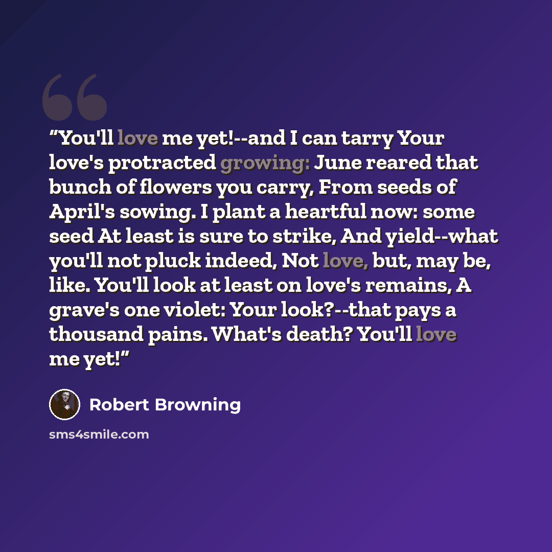 “You'll love me yet!--and I can tarry Your love's protracted growing: June reared that bunch of flowers you carry, From seeds of April's sowing. I plant a heartful now: some seed At least is sure to strike, And yield--what you'll not pluck indeed, Not love, but, may be, like. You'll look at least…” quote by Robert Browning