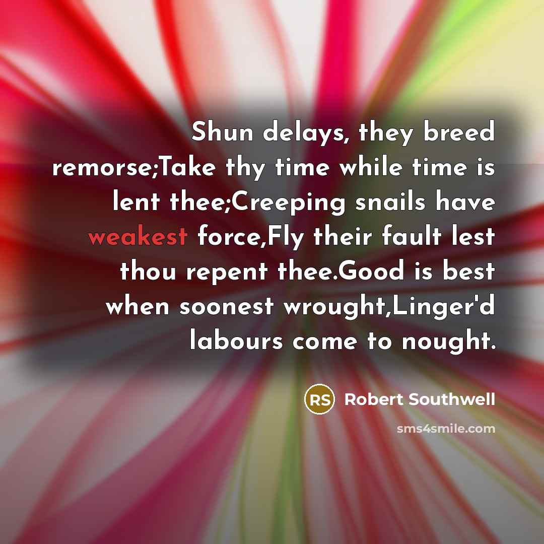 “Shun delays, they breed remorse;Take thy time while time is lent thee;Creeping snails have weakest force,Fly their fault lest thou repent thee.Good is best when soonest wrought,Linger'd labours come to nought.” quote by Robert Southwell